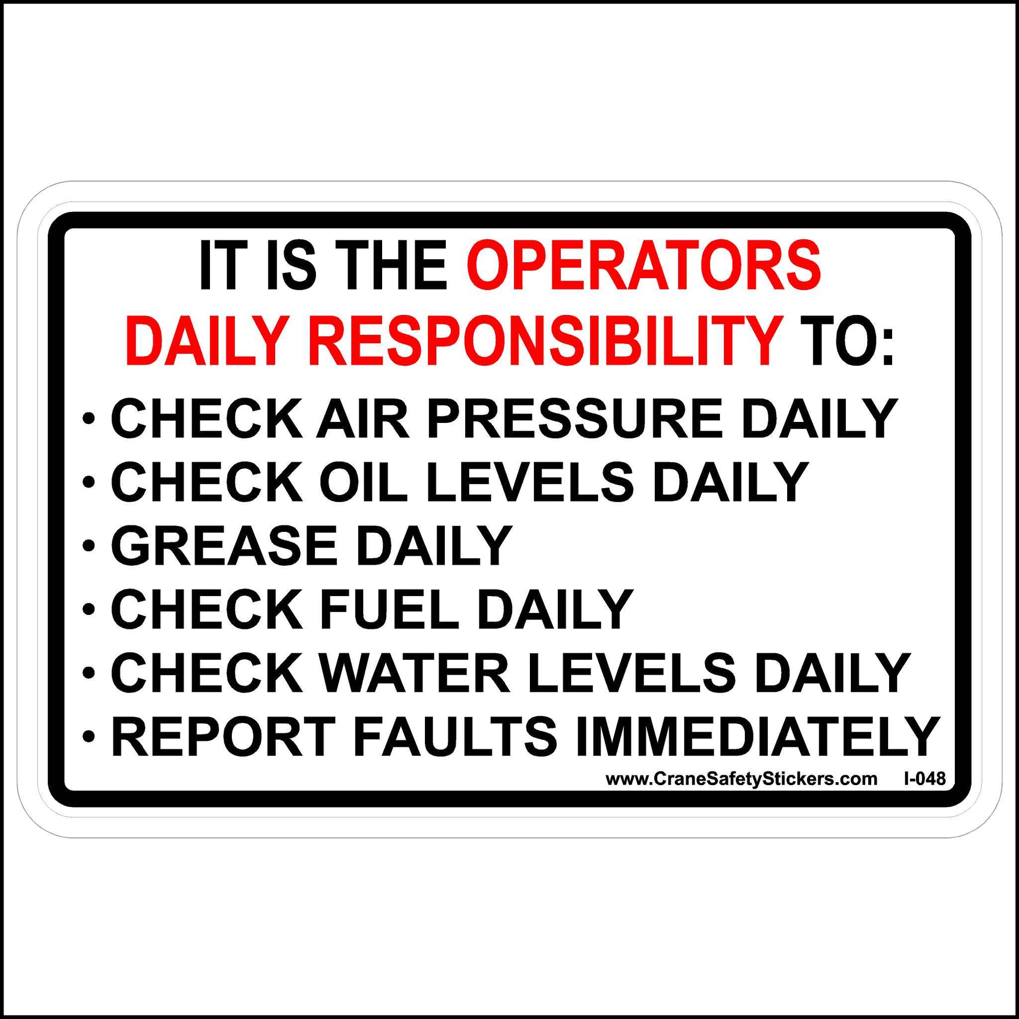 This, It Is the Operator's Daily Responsibility Sticker is Printed With. IT IS THE OPERATORS DAILY RESPONSIBILITY TO:  • CHECK AIR PRESSURE DAILY • CHECK OIL LEVELS DAILY • GREASE DAILY • CHECK FUEL DAILY • CHECK WATER LEVELS DAILY • REPORT FAULTS IMMEDIATELY.