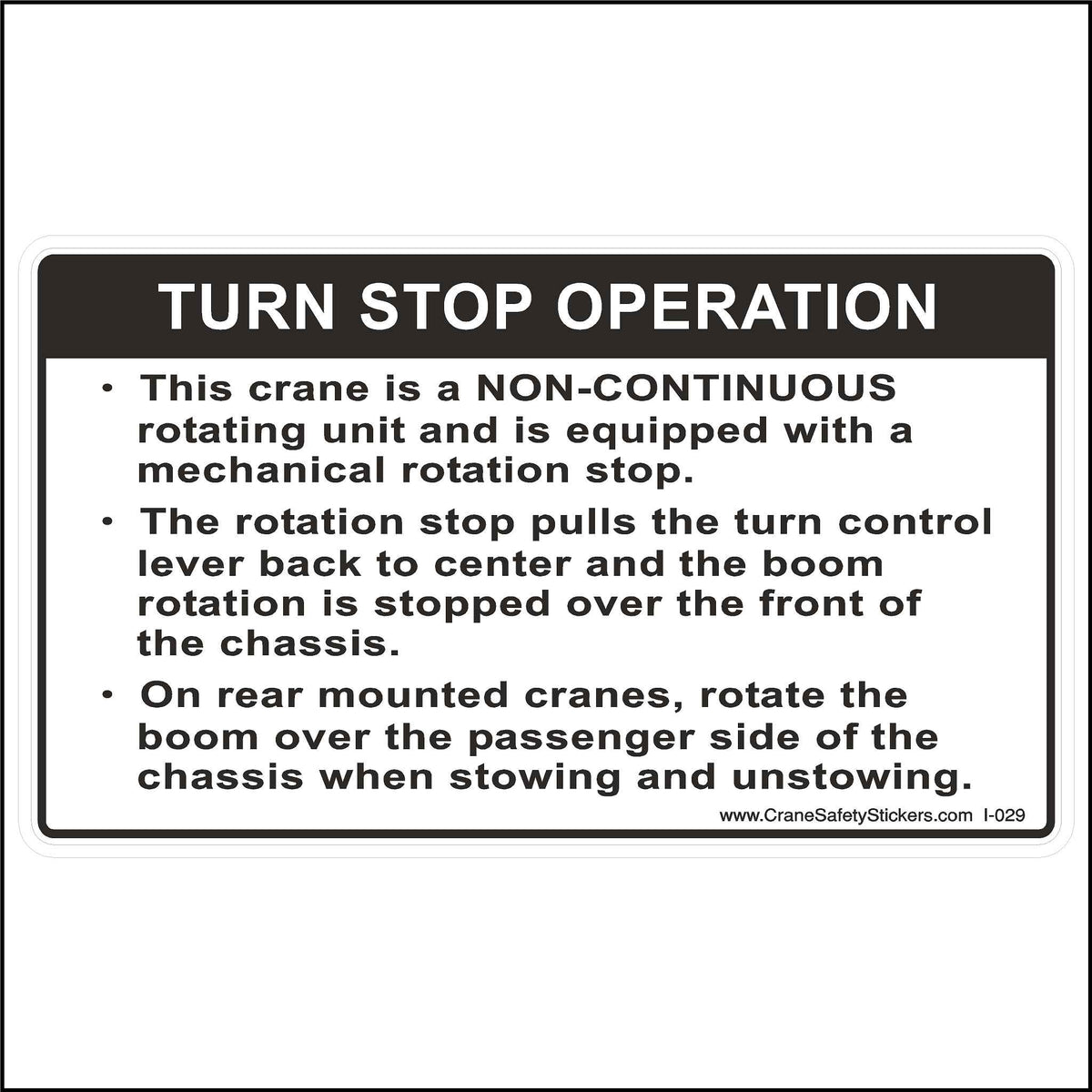 Crane Turn Stop Operation Label Printed with. Turn Stop Operation.  This crane is a NON-CONTINUOUS rotating unit and is equipped with a mechanical rotation stop.  The rotation stop pulls the turn control lever back to center and the boom rotation is stopped over the front of the chassis.  On rear-mounted cranes, rotate the boom over the passenger side of the chassis when stowing and unstowing.