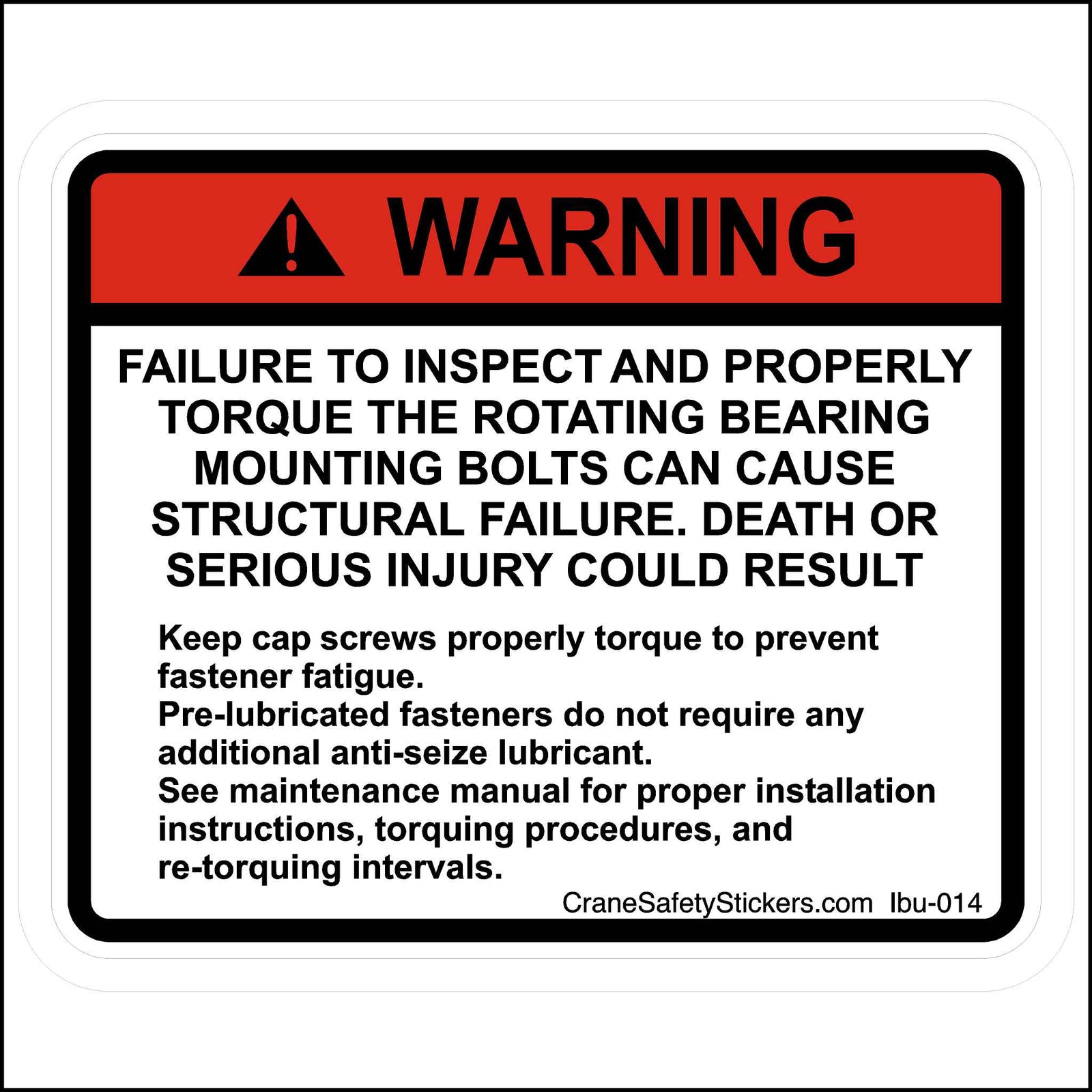 Failure to Inspect and Torque Rotating Bearing Mounting Bolts Sticker Printed With. WARNING!  FAILURE TO INSPECT AND PROPERLY TORQUE THE ROTATING BEARING MOUNTING BOLTS CAN CAUSE STRUCTURAL FAILURE. DEATH OR SERIOUS INJURY COULD RESULT.  Keep cap screws properly torqued to prevent fastener fatigue. Pre-lubricated fasteners do not require any additional anti-seize lubricant. See the maintenance manual for proper installation instructions, torquing procedures, and re-torquing intervals.
