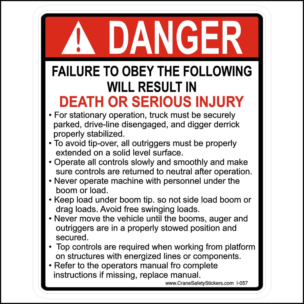 This safety warning sign has the heading &quot;DANGER&quot; in bold red and white letters, accompanied by an exclamation mark symbol to indicate a serious warning. The message below states:
&quot;FAILURE TO OBEY THE FOLLOWING WILL RESULT IN DEATH OR SERIOUS INJURY&quot;
The list that follows includes instructions for the safe operation of a truck and digger derrick, emphasizing stabilization, control operation, preventing tip-over, and ensuring personnel safety. Some key points are:
The truck must be properly parked, 