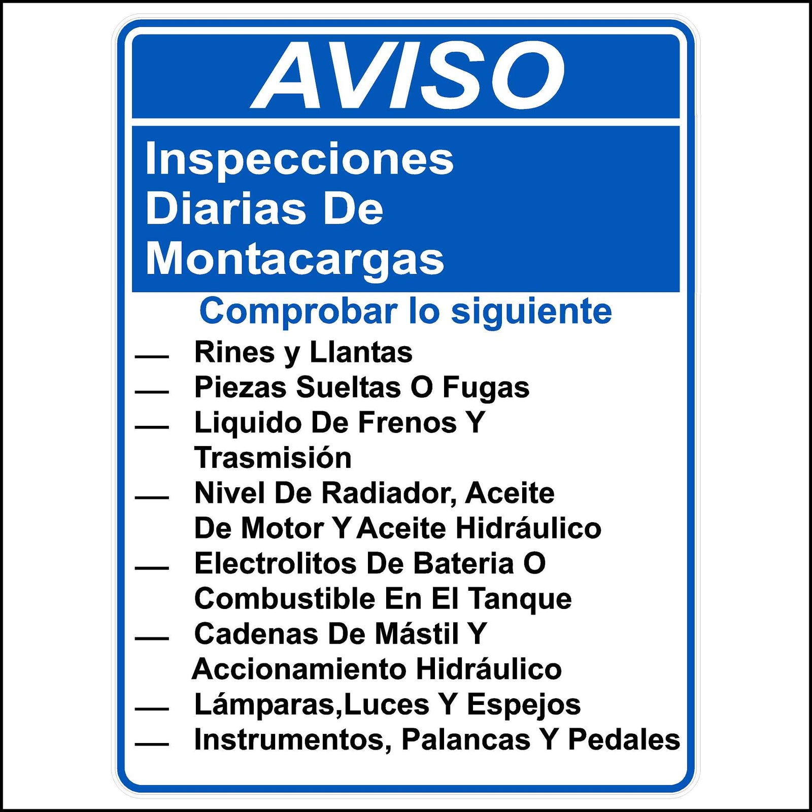 Spanish Daily forklift inspection sticker Printed With. AVISO. Inspecciones diarias de montacargas. comprobar lo siguiente. - Rines y Llantas - Piezas Sueltas O Fugas - Liquido De Frenos Y Trasmisión - Nivel De Radiador, Aceite De Motor Y Aceite Hidráulico - Electrolitos De Bateria O Combustible En El Tanque - Cadenas De Mástil Y Accionamiento Hidráulico - Lámparas,Luces Y Espejos - Instrumentos, Palancas Y Pedales