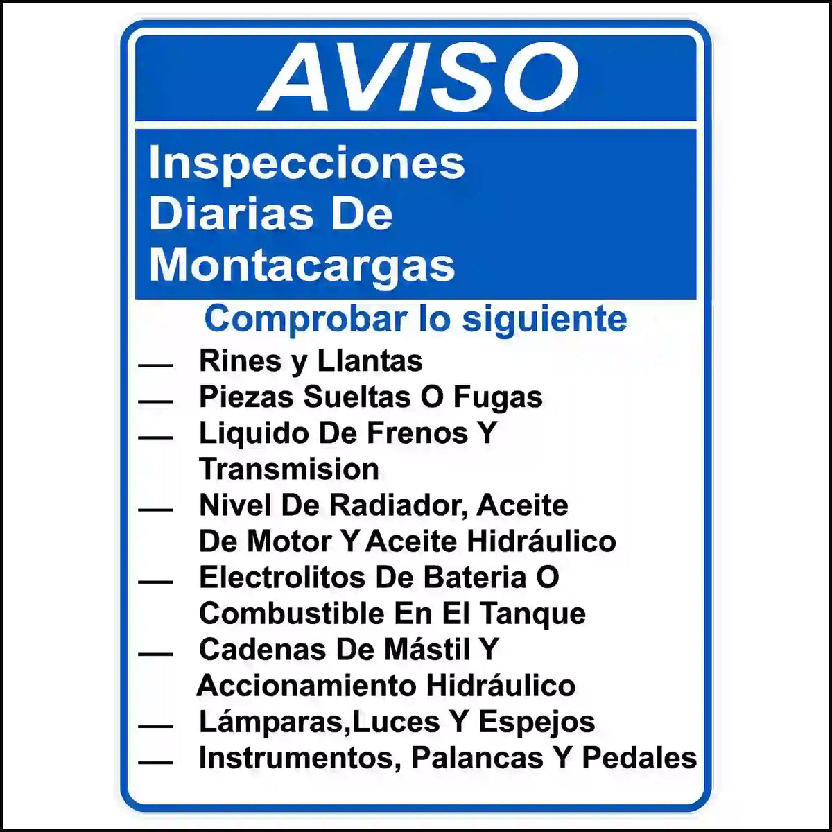 Spanish Daily forklift inspection sticker Printed With. AVISO. Inspecciones diarias de montacargas. comprobar lo siguiente. - Rines y Llantas - Piezas Sueltas O Fugas - Liquido De Frenos Y Trasmisión - Nivel De Radiador, Aceite De Motor Y Aceite Hidráulico - Electrolitos De Bateria O Combustible En El Tanque - Cadenas De Mástil Y Accionamiento Hidráulico - Lámparas,Luces Y Espejos - Instrumentos, Palancas Y Pedales